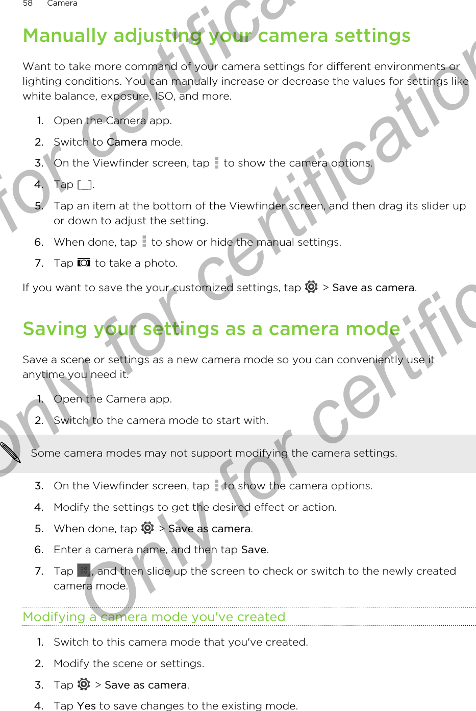 Manually adjusting your camera settingsWant to take more command of your camera settings for different environments orlighting conditions. You can manually increase or decrease the values for settings likewhite balance, exposure, ISO, and more.1. Open the Camera app.2. Switch to Camera mode.3. On the Viewfinder screen, tap   to show the camera options.4. Tap [_].5. Tap an item at the bottom of the Viewfinder screen, and then drag its slider upor down to adjust the setting.6. When done, tap   to show or hide the manual settings.7. Tap   to take a photo.If you want to save the your customized settings, tap   &gt; Save as camera.Saving your settings as a camera modeSave a scene or settings as a new camera mode so you can conveniently use itanytime you need it.1. Open the Camera app.2. Switch to the camera mode to start with. Some camera modes may not support modifying the camera settings.3. On the Viewfinder screen, tap   to show the camera options.4. Modify the settings to get the desired effect or action.5. When done, tap   &gt; Save as camera.6. Enter a camera name, and then tap Save.7. Tap  , and then slide up the screen to check or switch to the newly createdcamera mode.Modifying a camera mode you&apos;ve created1. Switch to this camera mode that you&apos;ve created.2. Modify the scene or settings.3. Tap   &gt; Save as camera.4. Tap Yes to save changes to the existing mode.58 CameraOnly for certification  Only for certification  Only for certification