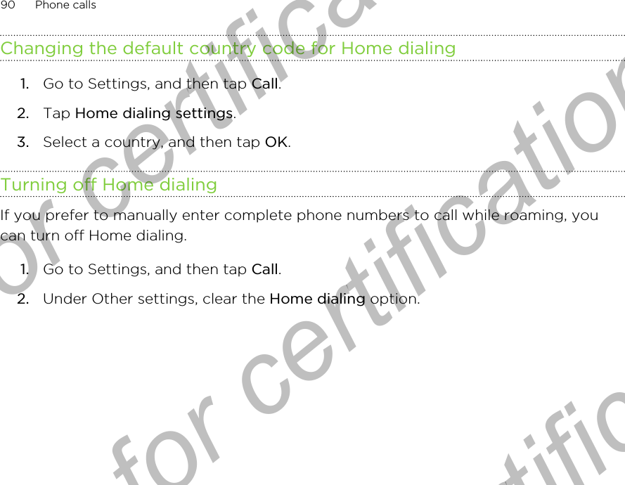 Changing the default country code for Home dialing1. Go to Settings, and then tap Call.2. Tap Home dialing settings.3. Select a country, and then tap OK.Turning off Home dialingIf you prefer to manually enter complete phone numbers to call while roaming, youcan turn off Home dialing.1. Go to Settings, and then tap Call.2. Under Other settings, clear the Home dialing option.90 Phone callsOnly for certification  Only for certification  Only for certification