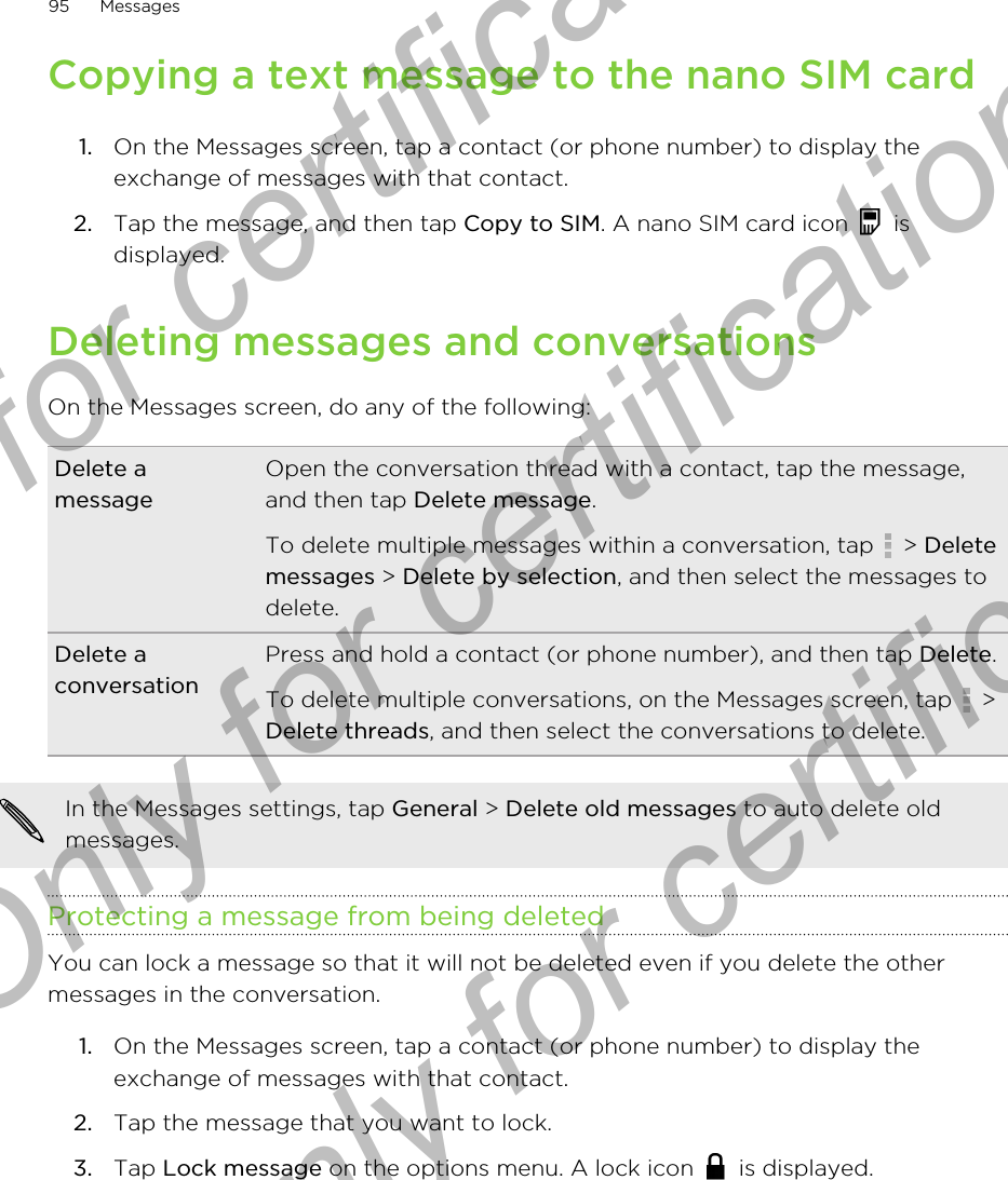 Copying a text message to the nano SIM card1. On the Messages screen, tap a contact (or phone number) to display theexchange of messages with that contact.2. Tap the message, and then tap Copy to SIM. A nano SIM card icon   isdisplayed.Deleting messages and conversationsOn the Messages screen, do any of the following:Delete amessageOpen the conversation thread with a contact, tap the message,and then tap Delete message.To delete multiple messages within a conversation, tap   &gt; Deletemessages &gt; Delete by selection, and then select the messages todelete.Delete aconversationPress and hold a contact (or phone number), and then tap Delete.To delete multiple conversations, on the Messages screen, tap   &gt;Delete threads, and then select the conversations to delete.In the Messages settings, tap General &gt; Delete old messages to auto delete oldmessages.Protecting a message from being deletedYou can lock a message so that it will not be deleted even if you delete the othermessages in the conversation.1. On the Messages screen, tap a contact (or phone number) to display theexchange of messages with that contact.2. Tap the message that you want to lock.3. Tap Lock message on the options menu. A lock icon   is displayed.95 MessagesOnly for certification  Only for certification  Only for certification