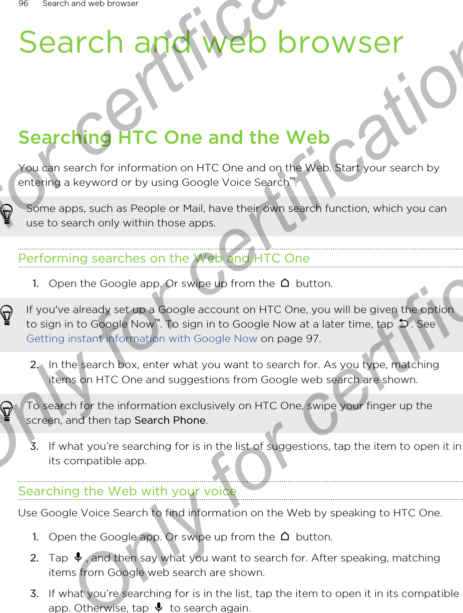 Search and web browserSearching HTC One and the WebYou can search for information on HTC One and on the Web. Start your search byentering a keyword or by using Google Voice Search™.Some apps, such as People or Mail, have their own search function, which you canuse to search only within those apps.Performing searches on the Web and HTC One1. Open the Google app. Or swipe up from the   button. If you&apos;ve already set up a Google account on HTC One, you will be given the optionto sign in to Google Now™. To sign in to Google Now at a later time, tap  . See Getting instant information with Google Now on page 97.2. In the search box, enter what you want to search for. As you type, matchingitems on HTC One and suggestions from Google web search are shown.To search for the information exclusively on HTC One, swipe your finger up thescreen, and then tap Search Phone.3. If what you’re searching for is in the list of suggestions, tap the item to open it inits compatible app.Searching the Web with your voiceUse Google Voice Search to find information on the Web by speaking to HTC One.1. Open the Google app. Or swipe up from the   button.2. Tap  , and then say what you want to search for. After speaking, matchingitems from Google web search are shown.3. If what you’re searching for is in the list, tap the item to open it in its compatibleapp. Otherwise, tap   to search again.96 Search and web browserOnly for certification  Only for certification  Only for certification