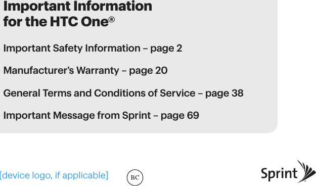 Important Information for the HTC One®Important Safety Information – page 2Manufacturer’s Warranty – page 20 General Terms and Conditions of Service – page 38Important Message from Sprint – page 69[device logo, if applicable]
