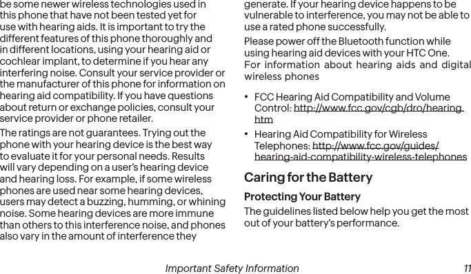  10 Important Safety Information  Important Safety Information  11be some newer wireless technologies used in this phone that have not been tested yet for use with hearing aids. It is important to try the different features of this phone thoroughly and in different locations, using your hearing aid or cochlear implant, to determine if you hear any interfering noise. Consult your service provider or the manufacturer of this phone for information on hearing aid compatibility. If you have questions about return or exchange policies, consult your service provider or phone retailer.The ratings are not guarantees. Trying out the phone with your hearing device is the best way to evaluate it for your personal needs. Results will vary depending on a user’s hearing device and hearing loss. For example, if some wireless phones are used near some hearing devices, users may detect a buzzing, humming, or whining noise. Some hearing devices are more immune than others to this interference noise, and phones also vary in the amount of interference they generate. If your hearing device happens to be vulnerable to interference, you may not be able to use a rated phone successfully.Please power off the Bluetooth function while using hearing aid devices with your HTC One.For information about hearing aids and digital wireless phones• FCC Hearing Aid Compatibility and Volume Control: http://www.fcc.gov/cgb/dro/hearing.htm• Hearing Aid Compatibility for Wireless Telephones: http://www.fcc.gov/guides/hearing-aid-compatibility-wireless-telephonesCaring for the BatteryProtecting Your BatteryThe guidelines listed below help you get the most out of your battery’s performance.