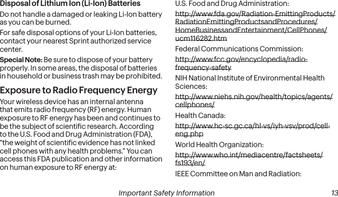  Important Safety Information  13Disposal of Lithium Ion (Li-Ion) BatteriesDo not handle a damaged or leaking Li-Ion battery as you can be burned.For safe disposal options of your Li-Ion batteries, contact your nearest Sprint authorized service center.Special Note: Be sure to dispose of your battery properly. In some areas, the disposal of batteries in household or business trash may be prohibited.Exposure to Radio Frequency EnergyYour wireless device has an internal antenna that emits radio frequency (RF) energy. Human exposure to RF energy has been and continues to be the subject of scientiic research. According to the U.S. Food and Drug Administration (FDA), “the weight of scientiic evidence has not linked cell phones with any health problems.” You can access this FDA publication and other information on human exposure to RF energy at:U.S. Food and Drug Administration:  http://www.fda.gov/Radiation-EmittingProducts/RadiationEmittingProductsandProcedures/HomeBusinessandEntertainment/CellPhones/ucm116282.htmFederal Communications Commission:  http://www.fcc.gov/encyclopedia/radio-frequency-safetyNIH National Institute of Environmental Health Sciences:  http://www.niehs.nih.gov/health/topics/agents/cellphones/Health Canada:  http://www.hc-sc.gc.ca/hl-vs/iyh-vsv/prod/cell-eng.php World Health Organization:  http://www.who.int/mediacentre/factsheets/fs193/en/IEEE Committee on Man and Radiation:  