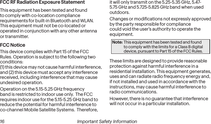  16 Important Safety InformationFCC RF Radiation Exposure StatementThis equipment has been tested and found to comply with co-location compliance requirements for built-in Bluetooth and WLAN.  This equipment must not be co-located or operated in conjunction with any other antenna or transmitter.FCC NoticeThis device complies with Part 15 of the FCC Rules. Operation is subject to the following two conditions:  (1) this device may not cause harmful interference,  and (2) this device must accept any interference received, including interference that may cause undesired operation.Operation on the 5.15-5.25 GHz frequency band is restricted to indoor use only.  The FCC requires indoor use for the 5.15-5.25 GHz band to reduce the potential for harmful interference to co-channel Mobile Satellite Systems.  Therefore, it will only transmit on the 5.25-5.35 GHz, 5.47-5.75 GHz and 5.725-5.825 GHz band when used outdoors.Changes or modiications not expressly approved by the party responsible for compliance could void the user’s authority to operate the equipment.Note: This equipment has been tested and found to comply with the limits for a Class B digital device, pursuant to Part 15 of the FCC Rules.These limits are designed to provide reasonable protection against harmful interference in a residential installation. This equipment generates, uses and can radiate radio frequency energy and, if not installed and used in accordance with the instructions, may cause harmful interference to radio communications.However, there is no guarantee that interference will not occur in a particular installation.