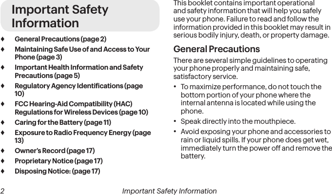  2 Important Safety InformationImportant Safety Information ♦General Precautions (page 2) ♦Maintaining Safe Use of and Access to Your Phone (page 3) ♦Important Health Information and Safety Precautions (page 5) ♦Regulatory Agency Identiications (page 10) ♦FCC Hearing-Aid Compatibility (HAC) Regulations for Wireless Devices (page 10) ♦Caring for the Battery (page 11) ♦Exposure to Radio Frequency Energy (page 13) ♦Owner’s Record (page 17) ♦Proprietary Notice (page 17) ♦Disposing Notice: (page 17)This booklet contains important operational and safety information that will help you safely use your phone. Failure to read and follow the information provided in this booklet may result in serious bodily injury, death, or property damage.General PrecautionsThere are several simple guidelines to operating your phone properly and maintaining safe, satisfactory service.• To maximize performance, do not touch the bottom portion of your phone where the internal antenna is located while using the phone.• Speak directly into the mouthpiece.• Avoid exposing your phone and accessories to rain or liquid spills. If your phone does get wet, immediately turn the power off and remove the battery. 