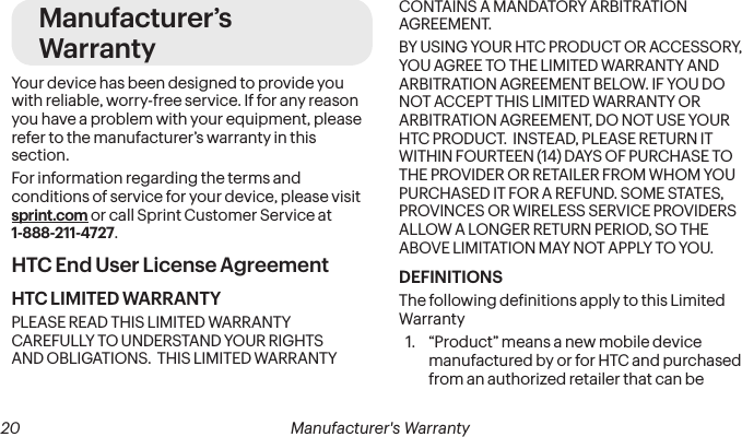 20 Manufacturer&apos;s WarrantyManufacturer’s WarrantyYour device has been designed to provide you with reliable, worry-free service. If for any reason you have a problem with your equipment, please refer to the manufacturer’s warranty in this section.For information regarding the terms and conditions of service for your device, please visit sprint.com or call Sprint Customer Service at 1-888-211-4727.HTC End User License AgreementHTC LIMITED WARRANTYPLEASE READ THIS LIMITED WARRANTY CAREFULLY TO UNDERSTAND YOUR RIGHTS AND OBLIGATIONS.  THIS LIMITED WARRANTY CONTAINS A MANDATORY ARBITRATION AGREEMENT. BY USING YOUR HTC PRODUCT OR ACCESSORY, YOU AGREE TO THE LIMITED WARRANTY AND ARBITRATION AGREEMENT BELOW. IF YOU DO NOT ACCEPT THIS LIMITED WARRANTY OR ARBITRATION AGREEMENT, DO NOT USE YOUR HTC PRODUCT.  INSTEAD, PLEASE RETURN IT WITHIN FOURTEEN (14) DAYS OF PURCHASE TO THE PROVIDER OR RETAILER FROM WHOM YOU PURCHASED IT FOR A REFUND. SOME STATES, PROVINCES OR WIRELESS SERVICE PROVIDERS ALLOW A LONGER RETURN PERIOD, SO THE ABOVE LIMITATION MAY NOT APPLY TO YOU.DEFINITIONSThe following deinitions apply to this Limited Warranty1.  “Product” means a new mobile device manufactured by or for HTC and purchased from an authorized retailer that can be 