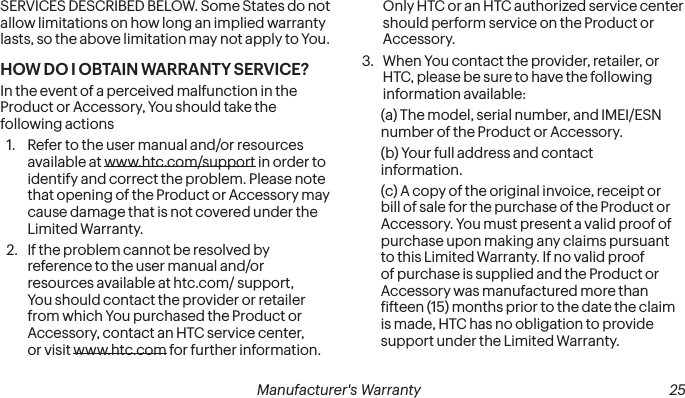  24 Manufacturer&apos;s Warranty   Manufacturer&apos;s Warranty  25SERVICES DESCRIBED BELOW. Some States do not allow limitations on how long an implied warranty lasts, so the above limitation may not apply to You. HOW DO I OBTAIN WARRANTY SERVICE?In the event of a perceived malfunction in the Product or Accessory, You should take the following actions 1.  Refer to the user manual and/or resources available at www.htc.com/support in order to identify and correct the problem. Please note that opening of the Product or Accessory may cause damage that is not covered under the Limited Warranty. 2.  If the problem cannot be resolved by reference to the user manual and/or resources available at htc.com/ support, You should contact the provider or retailer from which You purchased the Product or Accessory, contact an HTC service center, or visit www.htc.com for further information. Only HTC or an HTC authorized service center should perform service on the Product or Accessory. 3.  When You contact the provider, retailer, or HTC, please be sure to have the following information available: (a) The model, serial number, and IMEI/ESN number of the Product or Accessory. (b) Your full address and contact information. (c) A copy of the original invoice, receipt or bill of sale for the purchase of the Product or Accessory. You must present a valid proof of purchase upon making any claims pursuant to this Limited Warranty. If no valid proof of purchase is supplied and the Product or Accessory was manufactured more than ifteen (15) months prior to the date the claim is made, HTC has no obligation to provide support under the Limited Warranty. 