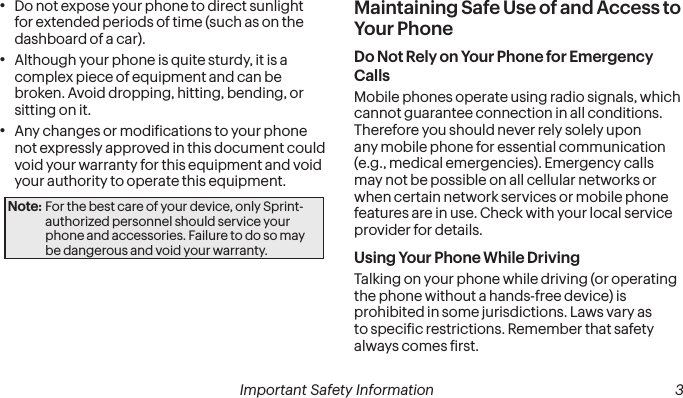  2 Important Safety Information  Important Safety Information  3• Do not expose your phone to direct sunlight for extended periods of time (such as on the dashboard of a car). • Although your phone is quite sturdy, it is a complex piece of equipment and can be broken. Avoid dropping, hitting, bending, or sitting on it. • Any changes or modiications to your phone not expressly approved in this document could void your warranty for this equipment and void your authority to operate this equipment. Note: For the best care of your device, only Sprint-authorized personnel should service your phone and accessories. Failure to do so may be dangerous and void your warranty.Maintaining Safe Use of and Access to Your PhoneDo Not Rely on Your Phone for Emergency Calls Mobile phones operate using radio signals, which cannot guarantee connection in all conditions. Therefore you should never rely solely upon any mobile phone for essential communication (e.g., medical emergencies). Emergency calls may not be possible on all cellular networks or when certain network services or mobile phone features are in use. Check with your local service provider for details.Using Your Phone While DrivingTalking on your phone while driving (or operating the phone without a hands-free device) is prohibited in some jurisdictions. Laws vary as to speciic restrictions. Remember that safety always comes irst.