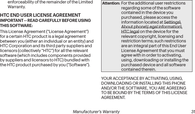  30 Manufacturer&apos;s Warranty   Manufacturer&apos;s Warranty  31enforceability of the remainder of the Limited Warranty. HTC END USER LICENSE AGREEMENT IMPORTANT -- READ CAREFULLY BEFORE USING THIS SOFTWARE: This License Agreement (“License Agreement”) for a certain HTC product is a legal agreement between you (either an individual or an entity) and HTC Corporation and its third party suppliers and licensors (collectively “HTC”) for all the relevant software (which includes components provided by suppliers and licensors to HTC) bundled with the HTC product purchased by you (“Software”). Attention: For the additional user restrictions regarding some of the software contained in the device you purchased, please access the information located at Settings\About phone\Legal information\HTC legal on the device for the relevant copyright, licensing and restriction terms; such restrictions are an integral part of this End User License Agreement that you must agree with in order to activating, using, downloading or installing the purchased device and all software contained therein.YOUR ACCEPTANCE BY ACTIVATING, USING, DOWNLOADING OR INSTALLING THIS PHONE AND/OR THE SOFTWARE, YOU ARE AGREEING TO BE BOUND BY THE TERMS OF THIS LICENSE AGREEMENT. 