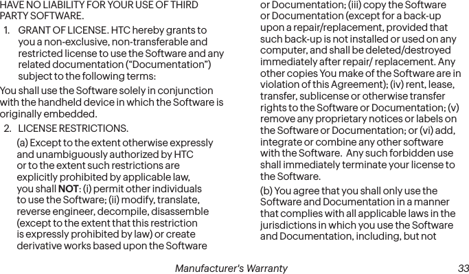  32 Manufacturer&apos;s Warranty   Manufacturer&apos;s Warranty  33HAVE NO LIABILITY FOR YOUR USE OF THIRD PARTY SOFTWARE.1.  GRANT OF LICENSE. HTC hereby grants to you a non-exclusive, non-transferable and restricted license to use the Software and any related documentation (“Documentation”) subject to the following terms: You shall use the Software solely in conjunction with the handheld device in which the Software is originally embedded. 2.  LICENSE RESTRICTIONS. (a) Except to the extent otherwise expressly and unambiguously authorized by HTC or to the extent such restrictions are explicitly prohibited by applicable law, you shall NOT: (i) permit other individuals to use the Software; (ii) modify, translate, reverse engineer, decompile, disassemble (except to the extent that this restriction is expressly prohibited by law) or create derivative works based upon the Software or Documentation; (iii) copy the Software or Documentation (except for a back-up upon a repair/replacement, provided that such back-up is not installed or used on any computer, and shall be deleted/destroyed immediately after repair/ replacement. Any other copies You make of the Software are in violation of this Agreement); (iv) rent, lease, transfer, sublicense or otherwise transfer rights to the Software or Documentation; (v) remove any proprietary notices or labels on the Software or Documentation; or (vi) add, integrate or combine any other software with the Software.  Any such forbidden use shall immediately terminate your license to the Software. (b) You agree that you shall only use the Software and Documentation in a manner that complies with all applicable laws in the jurisdictions in which you use the Software and Documentation, including, but not 