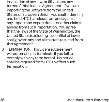  36 Manufacturer&apos;s Warrantyin violation of any law, or (ii) violated any terms of this License Agreement.  If you are importing the Software from the United States or European Union, you shall indemnify and hold HTC harmless from and against any import and export duties or other claims arising from such importation.  You agree that the laws of the State of Washington, the United States (excluding its conlict of laws) shall govern any and all matters resulted from this Agreement. 6.  TERMINATION. This License Agreement will automatically terminate if you fail to comply with any term hereof.  No notice shall be required from HTC to effect such termination.