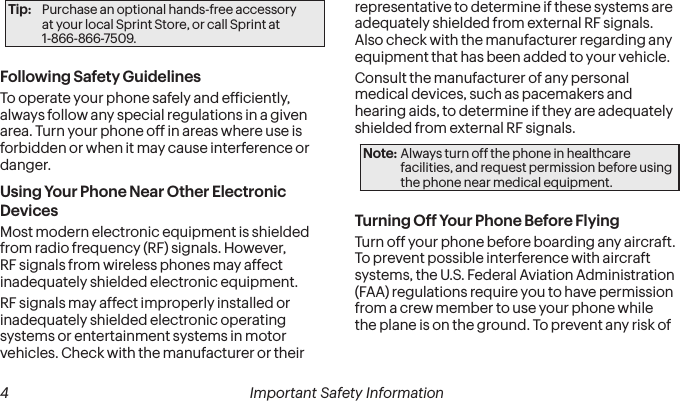  4 Important Safety InformationTip:  Purchase an optional hands-free accessory  at your local Sprint Store, or call Sprint at  1-866-866-7509.Following Safety GuidelinesTo operate your phone safely and eficiently, always follow any special regulations in a given area. Turn your phone off in areas where use is forbidden or when it may cause interference or danger.Using Your Phone Near Other Electronic DevicesMost modern electronic equipment is shielded from radio frequency (RF) signals. However, RF signals from wireless phones may affect inadequately shielded electronic equipment.RF signals may affect improperly installed or inadequately shielded electronic operating systems or entertainment systems in motor vehicles. Check with the manufacturer or their representative to determine if these systems are adequately shielded from external RF signals. Also check with the manufacturer regarding any equipment that has been added to your vehicle.Consult the manufacturer of any personal medical devices, such as pacemakers and hearing aids, to determine if they are adequately shielded from external RF signals.Note: Always turn off the phone in healthcare facilities, and request permission before using the phone near medical equipment.Turning Off Your Phone Before FlyingTurn off your phone before boarding any aircraft. To prevent possible interference with aircraft systems, the U.S. Federal Aviation Administration (FAA) regulations require you to have permission from a crew member to use your phone while the plane is on the ground. To prevent any risk of 
