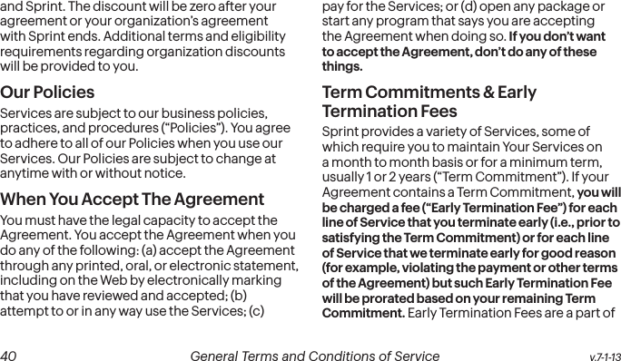  40 General Terms and Conditions of Service  v.7-1-13and Sprint. The discount will be zero after your agreement or your organization’s agreement with Sprint ends. Additional terms and eligibility requirements regarding organization discounts will be provided to you.Our PoliciesServices are subject to our business policies, practices, and procedures (“Policies”). You agree to adhere to all of our Policies when you use our Services. Our Policies are subject to change at anytime with or without notice.  When You Accept The AgreementYou must have the legal capacity to accept the Agreement. You accept the Agreement when you do any of the following: (a) accept the Agreement through any printed, oral, or electronic statement, including on the Web by electronically marking that you have reviewed and accepted; (b) attempt to or in any way use the Services; (c) pay for the Services; or (d) open any package or start any program that says you are accepting the Agreement when doing so. If you don’t want to accept the Agreement, don’t do any of these things.Term Commitments &amp; Early Termination FeesSprint provides a variety of Services, some of which require you to maintain Your Services on a month to month basis or for a minimum term, usually 1 or 2 years (“Term Commitment”). If your Agreement contains a Term Commitment, you will be charged a fee (“Early Termination Fee”) for each line of Service that you terminate early (i.e., prior to satisfying the Term Commitment) or for each line of Service that we terminate early for good reason (for example, violating the payment or other terms of the Agreement) but such Early Termination Fee will be prorated based on your remaining Term Commitment. Early Termination Fees are a part of 