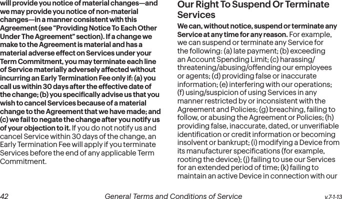  42 General Terms and Conditions of Service  v.7-1-13will provide you notice of material changes—and we may provide you notice of non-material changes—in a manner consistent with this Agreement (see “Providing Notice To Each Other Under The Agreement” section). If a change we make to the Agreement is material and has a material adverse effect on Services under your Term Commitment, you may terminate each line of Service materially adversely affected without incurring an Early Termination Fee only if: (a) you call us within 30 days after the effective date of the change; (b) you speciically advise us that you wish to cancel Services because of a material change to the Agreement that we have made; and (c) we fail to negate the change after you notify us of your objection to it. If you do not notify us and cancel Service within 30 days of the change, an Early Termination Fee will apply if you terminate Services before the end of any applicable Term Commitment.Our Right To Suspend Or Terminate ServicesWe can, without notice, suspend or terminate any Service at any time for any reason. For example, we can suspend or terminate any Service for the following: (a) late payment; (b) exceeding an Account Spending Limit; (c) harassing/threatening/abusing/offending our employees or agents; (d) providing false or inaccurate information; (e) interfering with our operations; (f) using/suspicion of using Services in any manner restricted by or inconsistent with the Agreement and Policies; (g) breaching, failing to follow, or abusing the Agreement or Policies; (h) providing false, inaccurate, dated, or unveriiable identiication or credit information or becoming insolvent or bankrupt; (i) modifying a Device from its manufacturer speciications (for example, rooting the device); (j) failing to use our Services for an extended period of time; (k) failing to maintain an active Device in connection with our 