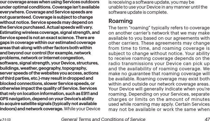  46 General Terms and Conditions of Service  v.7-1-13 v.7-1-13  General Terms and Conditions of Service  47our coverage areas when using Services outdoors under optimal conditions. Coverage isn’t available everywhere. Coverage and Service speeds are not guaranteed. Coverage is subject to change without notice. Service speeds may depend on the Service purchased. Actual speeds will vary. Estimating wireless coverage, signal strength, and Service speed is not an exact science. There are gaps in coverage within our estimated coverage areas that-along with other factors both within and beyond our control (for example, network problems, network or Internet congestion, software, signal strength, your Device, structures, buildings, weather, geography, topography, server speeds of the websites you access, actions of third parties, etc.)-may result in dropped and blocked connections, slower Service speeds, or otherwise impact the quality of Service. Services that rely on location information, such as E911 and GPS navigation, depend on your Device’s ability to acquire satellite signals (typically not available indoors) and network coverage. While your Device is receiving a software update, you may be unable to use your Device in any manner until the software update is complete.RoamingThe term “roaming” typically refers to coverage on another carrier’s network that we may make available to you based on our agreements with other carriers. These agreements may change from time to time, and roaming coverage is subject to change without notice. Your ability to receive roaming coverage depends on the radio transmissions your Device can pick up and the availability of roaming coverage. We make no guarantee that roaming coverage will be available. Roaming coverage may exist both within and outside our network coverage areas. Your Device will generally indicate when you’re roaming. Depending on your Services, separate charges or limits on the amount of minutes used while roaming may apply. Certain Services may not be available or work the same when 