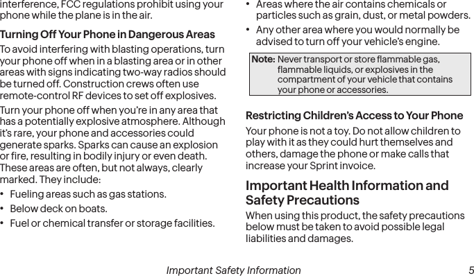  4 Important Safety Information  Important Safety Information  5interference, FCC regulations prohibit using your phone while the plane is in the air.Turning Off Your Phone in Dangerous AreasTo avoid interfering with blasting operations, turn your phone off when in a blasting area or in other areas with signs indicating two-way radios should be turned off. Construction crews often use remote-control RF devices to set off explosives.Turn your phone off when you’re in any area that has a potentially explosive atmosphere. Although it’s rare, your phone and accessories could generate sparks. Sparks can cause an explosion or ire, resulting in bodily injury or even death. These areas are often, but not always, clearly marked. They include:• Fueling areas such as gas stations.• Below deck on boats.• Fuel or chemical transfer or storage facilities.• Areas where the air contains chemicals or particles such as grain, dust, or metal powders.• Any other area where you would normally be advised to turn off your vehicle’s engine.Note: Never transport or store lammable gas, lammable liquids, or explosives in the compartment of your vehicle that contains your phone or accessories.Restricting Children’s Access to Your PhoneYour phone is not a toy. Do not allow children to play with it as they could hurt themselves and others, damage the phone or make calls that increase your Sprint invoice.Important Health Information and Safety PrecautionsWhen using this product, the safety precautions below must be taken to avoid possible legal liabilities and damages.