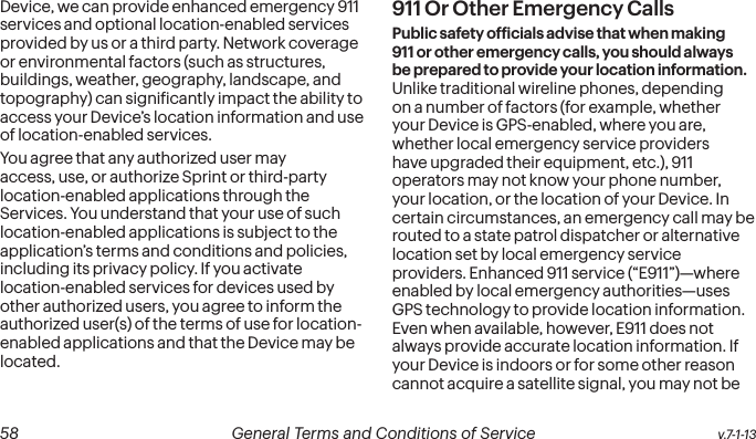  58 General Terms and Conditions of Service  v.7-1-13Device, we can provide enhanced emergency 911 services and optional location-enabled services provided by us or a third party. Network coverage or environmental factors (such as structures, buildings, weather, geography, landscape, and topography) can signiicantly impact the ability to access your Device’s location information and use of location-enabled services. You agree that any authorized user may access, use, or authorize Sprint or third-party location-enabled applications through the Services. You understand that your use of such location-enabled applications is subject to the application’s terms and conditions and policies, including its privacy policy. If you activate location-enabled services for devices used by other authorized users, you agree to inform the authorized user(s) of the terms of use for location-enabled applications and that the Device may be located.911 Or Other Emergency Calls Public safety oficials advise that when making 911 or other emergency calls, you should always be prepared to provide your location information. Unlike traditional wireline phones, depending on a number of factors (for example, whether your Device is GPS-enabled, where you are, whether local emergency service providers have upgraded their equipment, etc.), 911 operators may not know your phone number, your location, or the location of your Device. In certain circumstances, an emergency call may be routed to a state patrol dispatcher or alternative location set by local emergency service providers. Enhanced 911 service (“E911”)—where enabled by local emergency authorities—uses GPS technology to provide location information. Even when available, however, E911 does not always provide accurate location information. If your Device is indoors or for some other reason cannot acquire a satellite signal, you may not be 