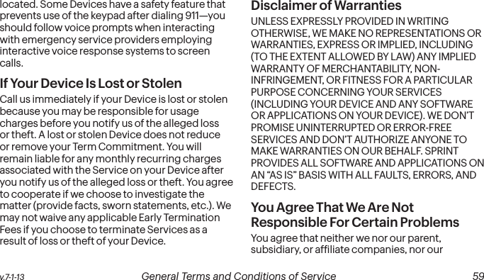  58 General Terms and Conditions of Service  v.7-1-13 v.7-1-13  General Terms and Conditions of Service  59located. Some Devices have a safety feature that prevents use of the keypad after dialing 911—you should follow voice prompts when interacting with emergency service providers employing interactive voice response systems to screen calls.If Your Device Is Lost or Stolen Call us immediately if your Device is lost or stolen because you may be responsible for usage charges before you notify us of the alleged loss or theft. A lost or stolen Device does not reduce or remove your Term Commitment. You will remain liable for any monthly recurring charges associated with the Service on your Device after you notify us of the alleged loss or theft. You agree to cooperate if we choose to investigate the matter (provide facts, sworn statements, etc.). We may not waive any applicable Early Termination Fees if you choose to terminate Services as a result of loss or theft of your Device.Disclaimer of Warranties UNLESS EXPRESSLY PROVIDED IN WRITING OTHERWISE, WE MAKE NO REPRESENTATIONS OR WARRANTIES, EXPRESS OR IMPLIED, INCLUDING (TO THE EXTENT ALLOWED BY LAW) ANY IMPLIED WARRANTY OF MERCHANTABILITY, NON-INFRINGEMENT, OR FITNESS FOR A PARTICULAR PURPOSE CONCERNING YOUR SERVICES (INCLUDING YOUR DEVICE AND ANY SOFTWARE OR APPLICATIONS ON YOUR DEVICE). WE DON’T PROMISE UNINTERRUPTED OR ERROR-FREE SERVICES AND DON’T AUTHORIZE ANYONE TO MAKE WARRANTIES ON OUR BEHALF. SPRINT PROVIDES ALL SOFTWARE AND APPLICATIONS ON AN “AS IS” BASIS WITH ALL FAULTS, ERRORS, AND DEFECTS.You Agree That We Are Not Responsible For Certain Problems You agree that neither we nor our parent, subsidiary, or afiliate companies, nor our 