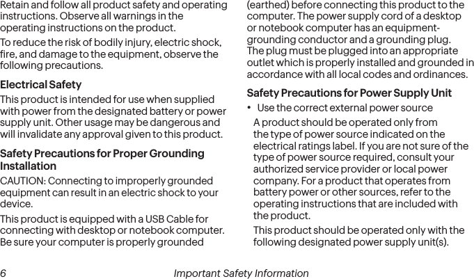  6 Important Safety InformationRetain and follow all product safety and operating instructions. Observe all warnings in the operating instructions on the product.To reduce the risk of bodily injury, electric shock, ire, and damage to the equipment, observe the following precautions.Electrical SafetyThis product is intended for use when supplied with power from the designated battery or power supply unit. Other usage may be dangerous and will invalidate any approval given to this product.Safety Precautions for Proper Grounding InstallationCAUTION: Connecting to improperly grounded equipment can result in an electric shock to your device.This product is equipped with a USB Cable for connecting with desktop or notebook computer. Be sure your computer is properly grounded (earthed) before connecting this product to the computer. The power supply cord of a desktop or notebook computer has an equipment-grounding conductor and a grounding plug. The plug must be plugged into an appropriate outlet which is properly installed and grounded in accordance with all local codes and ordinances.Safety Precautions for Power Supply Unit• Use the correct external power sourceA product should be operated only from the type of power source indicated on the electrical ratings label. If you are not sure of the type of power source required, consult your authorized service provider or local power company. For a product that operates from battery power or other sources, refer to the operating instructions that are included with the product.This product should be operated only with the following designated power supply unit(s).