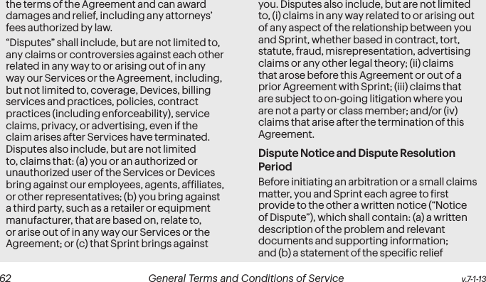  62 General Terms and Conditions of Service  v.7-1-13the terms of the Agreement and can award damages and relief, including any attorneys’ fees authorized by law.“Disputes” shall include, but are not limited to, any claims or controversies against each other related in any way to or arising out of in any way our Services or the Agreement, including, but not limited to, coverage, Devices, billing services and practices, policies, contract practices (including enforceability), service claims, privacy, or advertising, even if the claim arises after Services have terminated. Disputes also include, but are not limited to, claims that: (a) you or an authorized or unauthorized user of the Services or Devices bring against our employees, agents, afiliates, or other representatives; (b) you bring against a third party, such as a retailer or equipment manufacturer, that are based on, relate to, or arise out of in any way our Services or the Agreement; or (c) that Sprint brings against you. Disputes also include, but are not limited to, (i) claims in any way related to or arising out of any aspect of the relationship between you and Sprint, whether based in contract, tort, statute, fraud, misrepresentation, advertising claims or any other legal theory; (ii) claims that arose before this Agreement or out of a prior Agreement with Sprint; (iii) claims that are subject to on-going litigation where you are not a party or class member; and/or (iv) claims that arise after the termination of this Agreement.Dispute Notice and Dispute Resolution PeriodBefore initiating an arbitration or a small claims matter, you and Sprint each agree to irst provide to the other a written notice (“Notice of Dispute”), which shall contain: (a) a written description of the problem and relevant documents and supporting information; and (b) a statement of the speciic relief 