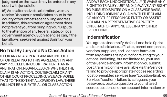 v.7-1-13  General Terms and Conditions of Service  65judgment on the award may be entered in any court with jurisdiction.(6) As an alternative to arbitration, we may resolve Disputes in small claims court in the county of your most recent billing address. In addition, this arbitration agreement does not prevent you from bringing your Dispute to the attention of any federal, state, or local government agency. Such agencies can, if the law allows, seek relief against Sprint on your behalf.No Trial By Jury and No Class Action IF FOR ANY REASON A CLAIM ARISING OUT OF OR RELATING TO THIS AGREEMENT IN ANY WAY PROCEEDS IN COURT RATHER THAN IN ARBITRATION, REGARDLESS OF WHETHER THE CLAIM IS AN ACTION, COUTERCLAIM OR ANY OTHER COURT PROCEEDING, WE EACH AGREE THAT TO THE EXTENT ALLOWED BY LAW, THERE WILL NOT BE A JURY TRIAL OR CLASS ACTION AND WE EACH UNCONDITIONALLY (1) WAIVE ANY RIGHT TO TRIAL BY JURY AND (2) WAIVE ANY RIGHT TO PURSUE DISPUTES ON A CLASSWIDE BASIS, INCLUDING JOINING A CLAIM WITH THE CLAIM OF ANY OTHER PERSON OR ENTITY OR ASSERT A CLAIM IN A REPRESENTATIVE CAPACTITY ON BEHALF OF ANYONE ELSE IN ANY OTHER PROCEEDING. Indemniication You agree to indemnify, defend, and hold Sprint and our subsidiaries, afiliates, parent companies, vendors, suppliers, and licensors harmless from any claims arising out of or relating to your actions, including, but not limited to, your use of the Service and any information you submit, post, transmit, or make available via the Service; failing to provide appropriate notices regarding location-enabled services (see “Location-Enabled Services” section); failure to safeguard your passwords, backup question to your shared secret question, or other account information; or 