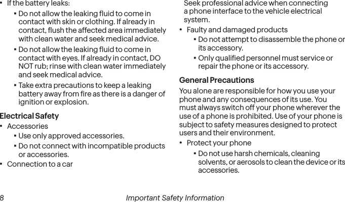  8 Important Safety Information• If the battery leaks: ▪Do not allow the leaking luid to come in contact with skin or clothing. If already in contact, lush the affected area immediately with clean water and seek medical advice.  ▪Do not allow the leaking luid to come in contact with eyes. If already in contact, DO NOT rub; rinse with clean water immediately and seek medical advice.  ▪Take extra precautions to keep a leaking battery away from ire as there is a danger of ignition or explosion.Electrical Safety• Accessories ▪Use only approved accessories. ▪Do not connect with incompatible products or accessories.• Connection to a carSeek professional advice when connecting a phone interface to the vehicle electrical system.• Faulty and damaged products ▪Do not attempt to disassemble the phone or its accessory. ▪Only qualiied personnel must service or repair the phone or its accessory. General PrecautionsYou alone are responsible for how you use your phone and any consequences of its use. You must always switch off your phone wherever the use of a phone is prohibited. Use of your phone is subject to safety measures designed to protect users and their environment.• Protect your phone ▪Do not use harsh chemicals, cleaning solvents, or aerosols to clean the device or its accessories.