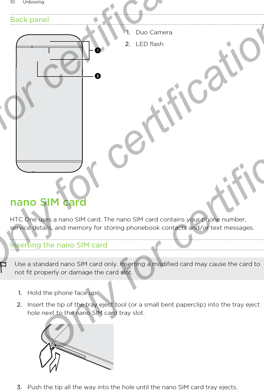 Back panel1. Duo Camera2. LED flashnano SIM cardHTC One uses a nano SIM card. The nano SIM card contains your phone number,service details, and memory for storing phonebook contacts and/or text messages.Inserting the nano SIM cardUse a standard nano SIM card only. Inserting a modified card may cause the card tonot fit properly or damage the card slot.1. Hold the phone face up.2. Insert the tip of the tray eject tool (or a small bent paperclip) into the tray ejecthole next to the nano SIM card tray slot. 3. Push the tip all the way into the hole until the nano SIM card tray ejects.10 UnboxingOnly for certification  Only for certification  Only for certification