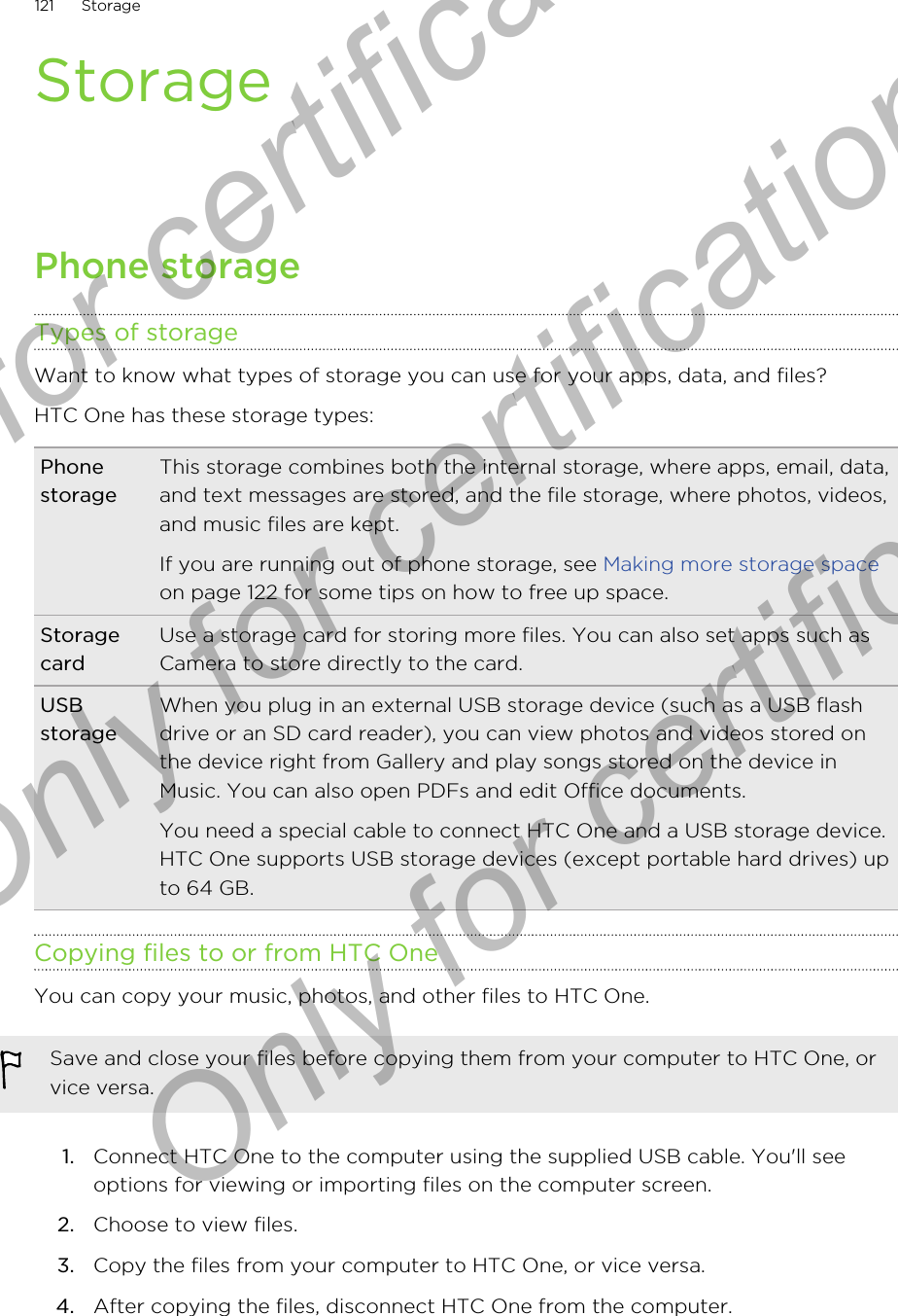 StoragePhone storageTypes of storageWant to know what types of storage you can use for your apps, data, and files?HTC One has these storage types:PhonestorageThis storage combines both the internal storage, where apps, email, data,and text messages are stored, and the file storage, where photos, videos,and music files are kept.If you are running out of phone storage, see Making more storage spaceon page 122 for some tips on how to free up space.StoragecardUse a storage card for storing more files. You can also set apps such asCamera to store directly to the card.USBstorageWhen you plug in an external USB storage device (such as a USB flashdrive or an SD card reader), you can view photos and videos stored onthe device right from Gallery and play songs stored on the device inMusic. You can also open PDFs and edit Office documents.You need a special cable to connect HTC One and a USB storage device.HTC One supports USB storage devices (except portable hard drives) upto 64 GB.Copying files to or from HTC OneYou can copy your music, photos, and other files to HTC One.Save and close your files before copying them from your computer to HTC One, orvice versa.1. Connect HTC One to the computer using the supplied USB cable. You&apos;ll seeoptions for viewing or importing files on the computer screen.2. Choose to view files.3. Copy the files from your computer to HTC One, or vice versa.4. After copying the files, disconnect HTC One from the computer.121 StorageOnly for certification  Only for certification  Only for certification