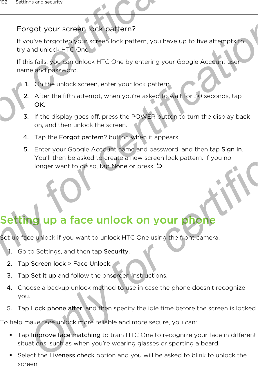 Forgot your screen lock pattern?If you’ve forgotten your screen lock pattern, you have up to five attempts totry and unlock HTC One.If this fails, you can unlock HTC One by entering your Google Account username and password.1. On the unlock screen, enter your lock pattern.2. After the fifth attempt, when you’re asked to wait for 30 seconds, tapOK.3. If the display goes off, press the POWER button to turn the display backon, and then unlock the screen.4. Tap the Forgot pattern? button when it appears.5. Enter your Google Account name and password, and then tap Sign in.You’ll then be asked to create a new screen lock pattern. If you nolonger want to do so, tap None or press  .Setting up a face unlock on your phoneSet up face unlock if you want to unlock HTC One using the front camera.1. Go to Settings, and then tap Security.2. Tap Screen lock &gt; Face Unlock.3. Tap Set it up and follow the onscreen instructions.4. Choose a backup unlock method to use in case the phone doesn&apos;t recognizeyou.5. Tap Lock phone after, and then specify the idle time before the screen is locked.To help make face unlock more reliable and more secure, you can:§Tap Improve face matching to train HTC One to recognize your face in differentsituations, such as when you&apos;re wearing glasses or sporting a beard.§Select the Liveness check option and you will be asked to blink to unlock thescreen.192 Settings and securityOnly for certification  Only for certification  Only for certification