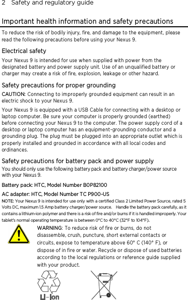 2    Safety and regulatory guide Important health information and safety precautions To reduce the risk of bodily injury, fire, and damage to the equipment, please read the following precautions before using your Nexus 9. Electrical safety Your Nexus 9 is intended for use whe n supplied with power from the designated battery and power supply unit. Use of an unqualified battery or charger may create a risk of fire, explosion, leakage or other hazard.   Safety precautions for proper grounding CAUTION: Connecting to improperly grounde d equipment can result in an electric shock to your Nexus 9. Your Nexus 9 is equipped with a USB Cable for connecting with a desktop or laptop computer. Be sure your computer is properly grounded (earthed) before connecting your Nexus 9 to the computer. The power supply cord of a desktop or laptop computer has an equipme nt-grounding conductor and a grounding plug. The plug must be plugged into an appropriate outlet which is properly installed and grounded in accordance with all local codes and ordinances. Safety precautions for battery pack and power supply You should only use the following battery pack and battery charger/power source with your Nexus 9. Battery pack: HTC, Model Number B0P82100 AC adapter: HTC, Model Number TC P900-US NOTE: Your Nexus 9 is intended for use only with a certified Class 2 Limited Power Source, rated 5 Volts DC, maximum 1.5 Amp battery charger/power source.    Handle the battery pack carefully, as it contains a lithium-ion polymer and there is a risk of fire and/or burns if it is handled improperly. Your tablet&apos;s normal operating temperature is between 0°C to 40°C (32°F to 104°F).   WARNING: To reduce risk of fire or burns, do not disassemble, crush, puncture, short external contacts or circuits, expose to temperature above 60° C (140° F), or dispose of in fire or water. Recycle or dispose of used batteries according to the local regulations or reference guide supplied with your product.    