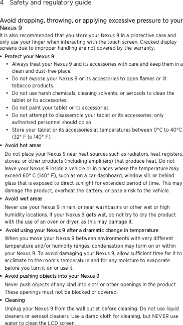 4    Safety and regulatory guide Avoid dropping, throwing, or applying excessive pressure to your Nexus 9 It is also recommended that you store your Nexus 9 in a protective case and only use your finger when interacting with the touch screen. Cracked display screens due to improper handling are not covered by the warranty.  Protect your Nexus 9  Always treat your Nexus 9 and its accessories with care and keep them in a clean and dust-free place.  Do not expose your Nexus 9 or its accessories to open flames or lit tobacco products.  Do not use harsh chemicals, cleaning solvents, or aerosols to clean the tablet or its accessories.  Do not paint your tablet or its accessories.  Do not attempt to disassem ble your tablet or its accessories; only authorised personnel should do so.  Store your tablet or its accessories at temperatures between 0°C to 40°C (32° F to 140° F).  Avoid hot areas Do not place your Nexus 9 near heat sources such as radiators, heat registers, stoves, or other products (including amplifiers) that produce heat. Do not leave your Nexus 9 inside a vehicle or in places where the temperature may exceed 60° C (140° F), such as on a car dashboard, window sill, or behind glass that is exposed to direct sunlight for extende d period of time. This may damage the product, overheat the battery, or pose a risk to the vehicle.  Avoid wet areas Never use your Nexus 9 in rain, or near washbasins or other wet or high humidity locations. If your Nexus 9 gets wet, do not try to dry the product with the use of an oven or dryer, as this may damage it.  Avoid using your Nexus 9 after a dramatic change in temperature When you move your Nexus 9 between environme nts with very different temperature and/or humidity ranges, condensation may form on or within your Nexus 9. To avoid damaging your Nexus 9, allow sufficient time for it to acclimate to the room&apos;s temperature and for any moisture to evaporate before you turn it on or use it.  Avoid pushing objects into your Nexus 9 Never push objects of any kind into slots or other openings in the product. These openings must not be blocked or covered.  Cleaning Unplug your Nexus 9 from the wall outlet before cleaning. Do not use liquid cleaners or aerosol cleaners. Use a dam p cloth for cleaning, but NEVER use water to clean the LCD screen. 