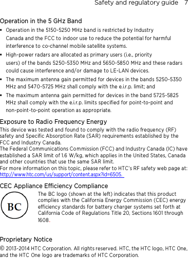 Safety and regulatory guide    7 Operation in the 5 GHz Band  Operation in the 5150-5250 MHz band is restricted by Industry Canada and the FCC to indoor use to reduce the potential for harmful interference to co-channel mo bile satellite systems.  High-power radars are allocated as primary users (i.e., priority   users) of the bands 5250-5350 MHz and 5650-5850 MHz and these radars could cause interference and/or damage to LE-LAN devices.  The maximum antenna gain permitted for devices in the bands 5250-5350 MHz and 5470-5725 MHz shall comply with the e.i.r.p. limit; and  The maximum antenna gain permitted for devices in the band 5725-5825 MHz shall comply with the e.i.r.p. limits specified for point-to-point and non-point-to-point operation as appropriate. Exposure to Radio Frequency Energy This device was tested and found to comply with the radio frequency (RF) safety and Specific Absorption Rate (SAR) requirements established by the FCC and Industry Canada.   The Federal Comm unications Commission (FCC) and Industry Canada (IC) have established a SAR limit of 1.6 W/kg, which applies in the United States, Canada and other countries that use the same SAR limit. For more information on this topic, please refer to HTC’s RF safety web page at:  http://www.htc.com/us/support/content.aspx?id=6505.  CEC Appliance Efficiency Compliance The BC logo (shown at the left) indicates that this product complies with the California Energy Commission (CEC) energy efficiency standards for battery charger systems set forth at California Code of Regulations Title 20, Sections 1601 through 1608.  Proprietary Notice © 2013-2014 HTC Corporation. All rights reserved. HTC, the HTC logo, HTC One, and the HTC One logo are trademarks of HTC Corporation.    