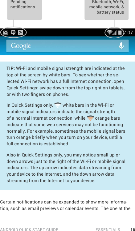 ANDROID QUICK START GUIDE   ESSENTIALS 16Bluetooth, Wi-Fi, mobile network, &amp; battery status Pending noticationsTIP: Wi-Fi and mobile signal strength are indicated at the top of the screen by white bars. To see whether the se-lected Wi-Fi network has a full Internet connection, open Quick Settings: swipe down from the top right on tablets, or with two ngers on phones.In Quick Settings only,   white bars in the Wi-Fi or mobile signal indicators indicate the signal strength of a normal Internet connection, while   orange bars indicate that some web services may not be functioning normally. For example, sometimes the mobile signal bars turn orange briefly when you turn on your device, until a full connection is established.Also in Quick Settings only, you may notice small up or down arrows just to the right of the Wi-Fi or mobile signal indicators. The up arrow indicates data streaming from your device to the Internet, and the down arrow data streaming from the Internet to your device.Certain notications can be expanded to show more informa-tion, such as email previews or calendar events. The one at the 