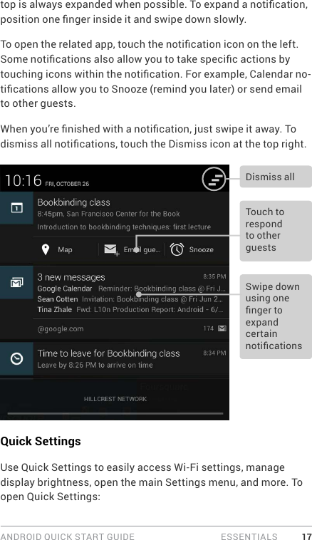 ANDROID QUICK START GUIDE   ESSENTIALS 17top is always expanded when possible. To expand a notication, position one nger inside it and swipe down slowly.To open the related app, touch the notication icon on the left. Some notications also allow you to take specic actions by touching icons within the notication. For example, Calendar no-tications allow you to Snooze (remind you later) or send email to other guests.When you’re nished with a notication, just swipe it away. To dismiss all notications, touch the Dismiss icon at the top right. Touch to respond to other guestsSwipe down using one nger to expand certain noticationsDismiss allQuick SettingsUse Quick Settings to easily access Wi-Fi settings, manage display brightness, open the main Settings menu, and more. To open Quick Settings: 