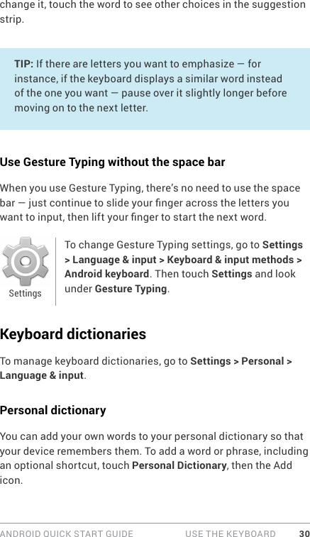 ANDROID QUICK START GUIDE   USE THE KEYBOARD 30change it, touch the word to see other choices in the suggestion strip.TIP: If there are letters you want to emphasize — for instance, if the keyboard displays a similar word instead of the one you want — pause over it slightly longer before moving on to the next letter.Use Gesture Typing without the space barWhen you use Gesture Typing, there’s no need to use the space bar — just continue to slide your nger across the letters you want to input, then lift your nger to start the next word.To change Gesture Typing settings, go to Settings &gt; Language &amp; input &gt; Keyboard &amp; input methods &gt; Android keyboard. Then touch Settings and look under Gesture Typing.Keyboard dictionariesTo manage keyboard dictionaries, go to Settings &gt; Personal &gt; Language &amp; input.Personal dictionaryYou can add your own words to your personal dictionary so that your device remembers them. To add a word or phrase, including an optional shortcut, touch Personal Dictionary, then the Add icon.Settings