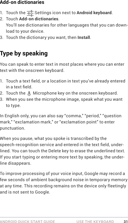 ANDROID QUICK START GUIDE   USE THE KEYBOARD 31Add-on dictionaries1.  Touch the   Settings icon next to Android keyboard.2.  Touch Add-on dictionaries.You’ll see dictionaries for other languages that you can down-load to your device.3.  Touch the dictionary you want, then Install.Type by speakingYou can speak to enter text in most places where you can enter text with the onscreen keyboard.1.  Touch a text eld, or a location in text you’ve already entered in a text eld.2.  Touch the   Microphone key on the onscreen keyboard.3.  When you see the microphone image, speak what you want to type.In English only, you can also say “comma,” “period,” “question mark,” “exclamation mark,” or “exclamation point” to enter punctuation.When you pause, what you spoke is transcribed by the speech-recognition service and entered in the text eld, under-lined. You can touch the Delete key to erase the underlined text. If you start typing or entering more text by speaking, the under-line disappears.To improve processing of your voice input, Google may record a few seconds of ambient background noise in temporary memory at any time. This recording remains on the device only fleetingly and is not sent to Google.