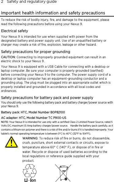 2    Safety and regulatory guide Important health information and safety precautions To reduce the risk of bodily injury, fire, and damage to the equipment, please read the following precautions before using your Nexus 9. Electrical safety Your Nexus 9 is intended for use whe n supplied with power from the designated battery and power supply unit. Use of an unqualified battery or charger may create a risk of fire, explosion, leakage or other hazard.   Safety precautions for proper grounding CAUTION: Connecting to improperly grounde d equipment can result in an electric shock to your Nexus 9. Your Nexus 9 is equipped with a USB Cable for connecting with a desktop or laptop computer. Be sure your computer is properly grounded (earthed) before connecting your Nexus 9 to the computer. The power supply cord of a desktop or laptop computer has an equipme nt-grounding conductor and a grounding plug. The plug must be plugged into an appropriate outlet which is properly installed and grounded in accordance with all local codes and ordinances. Safety precautions for battery pack and power supply You should only use the following battery pack and battery charger/power source with your Nexus 9. Battery pack: HTC, Model Number B0P82100 AC adapter: HTC, Model Number TC P900-US NOTE: Your Nexus 9 is intended for use only with a certified Class 2 Limited Power Source, rated 5 Volts DC, maximum 1.5 Amp battery charger/power source.    Handle the battery pack carefully, as it contains a lithium-ion polymer and there is a risk of fire and/or burns if it is handled improperly. Your tablet&apos;s normal operating temperature is between 0°C to 40°C (32°F to 104°F).   WARNING: To reduce risk of fire or burns, do not disassemble, crush, puncture, short external contacts or circuits, expose to temperature above 60° C (140° F), or dispose of in fire or water. Recycle or dispose of used batteries according to the local regulations or reference guide supplied with your product.    