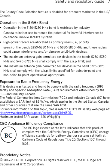 Safety and regulatory guide    7 The County Code Selection feature is disabled for products marketed in the US/ Canada. Operation in the 5 GHz Band  Operation in the 5150-5250 MHz band is restricted by Industry Canada to indoor use to reduce the potential for harmful interference to co-channel mo bile satellite systems.  High-power radars are allocated as primary users (i.e., priority   users) of the bands 5250-5350 MHz and 5650-5850 MHz and these radars could cause interference and/or damage to LE-LAN devices.  The maximum antenna gain permitted for devices in the bands 5250-5350 MHz and 5470-5725 MHz shall comply with the e.i.r.p. limit; and  The maximum antenna gain permitted for devices in the band 5725-5825 MHz shall comply with the e.i.r.p. limits specified for point-to-point and non-point-to-point operation as appropriate. Exposure to Radio Frequency Energy This device was tested and found to comply with the radio frequency (RF) safety and Specific Absorption Rate (SAR) requirements established by the FCC and Industry Canada.   The Federal Comm unications Commission (FCC) and Industry Canada (IC) have established a SAR limit of 1.6 W/kg, which applies in the United States, Canada and other countries that use the same SAR limit. For more information on this topic, please refer to HTC’s RF safety web page at:  http://www.htc.com/us/support/content.aspx?id=6505.   Maximum tested SAR value:   1.26 W/kg@1g CEC Appliance Efficiency Compliance The BC logo (shown at the left) indicates that this product complies with the California Energy Commission (CEC) energy efficiency standards for battery charger systems set forth at California Code of Regulations Title 20, Sections 1601 through 1608.  Proprietary Notice © 2013-2014 HTC Corporation. All rights reserved. HTC, the HTC logo are trademarks of HTC Corporation.    