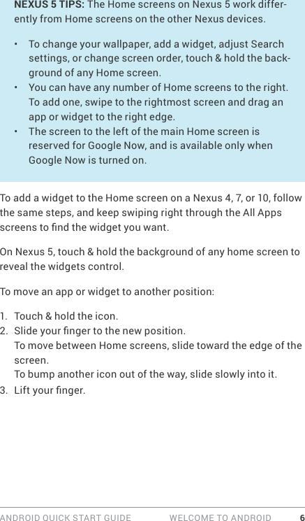 ANDROID QUICK START GUIDE   WELCOME TO ANDROID 6NEXUS 5 TIPS: The Home screens on Nexus 5 work differ-ently from Home screens on the other Nexus devices.•  To change your wallpaper, add a widget, adjust Search settings, or change screen order, touch &amp; hold the back-ground of any Home screen. •  You can have any number of Home screens to the right. To add one, swipe to the rightmost screen and drag an app or widget to the right edge.•  The screen to the left of the main Home screen is reserved for Google Now, and is available only when Google Now is turned on. To add a widget to the Home screen on a Nexus 4, 7, or 10, follow the same steps, and keep swiping right through the All Apps screens to nd the widget you want.On Nexus 5, touch &amp; hold the background of any home screen to reveal the widgets control.To move an app or widget to another position:1.  Touch &amp; hold the icon.2.  Slide your nger to the new position. To move between Home screens, slide toward the edge of the screen.To bump another icon out of the way, slide slowly into it.3.  Lift your nger. 