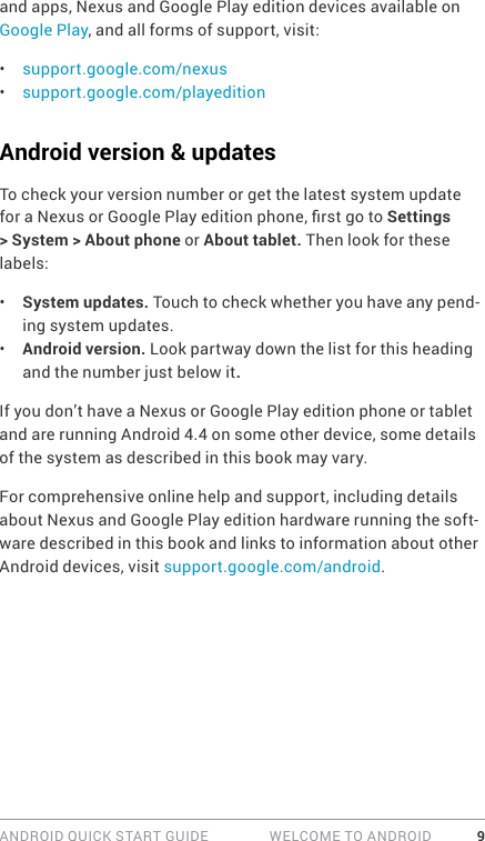 ANDROID QUICK START GUIDE   WELCOME TO ANDROID 9and apps, Nexus and Google Play edition devices available on Google Play, and all forms of support, visit:•  support.google.com/nexus•  support.google.com/playeditionAndroid version &amp; updatesTo check your version number or get the latest system update for a Nexus or Google Play edition phone, rst go to Settings &gt; System &gt; About phone or About tablet. Then look for these labels:•  System updates. Touch to check whether you have any pend-ing system updates. •  Android version. Look partway down the list for this heading and the number just below it. If you don’t have a Nexus or Google Play edition phone or tablet and are running Android 4.4 on some other device, some details of the system as described in this book may vary.For comprehensive online help and support, including details about Nexus and Google Play edition hardware running the soft-ware described in this book and links to information about other Android devices, visit support.google.com/android.