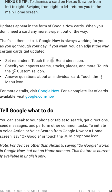 ANDROID QUICK START GUIDE   ESSENTIALS 13NEXUS 5 TIP: To dismiss a card on Nexus 5, swipe from left to right. Swiping from right to left returns you to the main Home screen.Updates appear in the form of Google Now cards. When you don’t need a card any more, swipe it out of the way. That’s all there is to it. Google Now is always working for you as you go through your day. If you want, you can adjust the way certain cards get updated:•  Set reminders: Touch the   Reminders icon.•  Specify your sports teams, stocks, places, and more: Touch the   Customize icon.•  Answer questions about an individual card: Touch the   Menu icon.For more details, visit Google Now. For a complete list of cards available, visit google.com/now.Tell Google what to doYou can speak to your phone or tablet to search, get directions, send messages, and perform other common tasks. To initiate a Voice Action or Voice Search from Google Now or a Home screen, say “Ok Google” or touch the   Microphone icon. Note: For devices other than Nexus 5, saying “Ok Google” works in Google Now, but not on Home screens. This feature is current-ly available in English only.