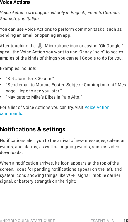 ANDROID QUICK START GUIDE   ESSENTIALS 15Voice ActionsVoice Actions are supported only in English, French, German, Spanish, and Italian.You can use Voice Actions to perform common tasks, such as sending an email or opening an app.After touching the   Microphone icon or saying “Ok Google,” speak the Voice Action you want to use. Or say “help” to see ex-amples of the kinds of things you can tell Google to do for you.Examples include:•  “Set alarm for 8:30 a.m.”•  “Send email to Marcus Foster. Subject: Coming tonight? Mes-sage: Hope to see you later.”•  “Navigate to Mike’s Bikes in Palo Alto.”For a list of Voice Actions you can try, visit Voice Action commands. Notications &amp; settingsNotications alert you to the arrival of new messages, calendar events, and alarms, as well as ongoing events, such as video downloads.When a notication arrives, its icon appears at the top of the screen. Icons for pending notications appear on the left, and system icons showing things like Wi-Fi signal , mobile carrier signal, or battery strength on the right:  