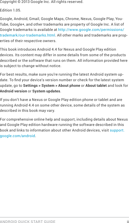 ANDROID QUICK START GUIDE    iiCopyright © 2013 Google Inc. All rights reserved.Edition 1.05.Google, Android, Gmail, Google Maps, Chrome, Nexus, Google Play, You-Tube, Google+, and other trademarks are property of Google Inc. A list of Google trademarks is available at http://www.google.com/permissions/trademark/our-trademarks.html. All other marks and trademarks are prop-erties of their respective owners.This book introduces Android 4.4 for Nexus and Google Play edition devices. Its content may differ in some details from some of the products described or the software that runs on them. All information provided here is subject to change without notice. For best results, make sure you’re running the latest Android system up-date. To nd your device’s version number or check for the latest system update, go to Settings &gt; System &gt; About phone or About tablet and look for Android version or System updates.If you don’t have a Nexus or Google Play edition phone or tablet and are running Android 4.4 on some other device, some details of the system as described in this book may vary.For comprehensive online help and support, including details about Nexus and Google Play edition hardware running the software described in this book and links to information about other Android devices, visit support.google.com/android. 