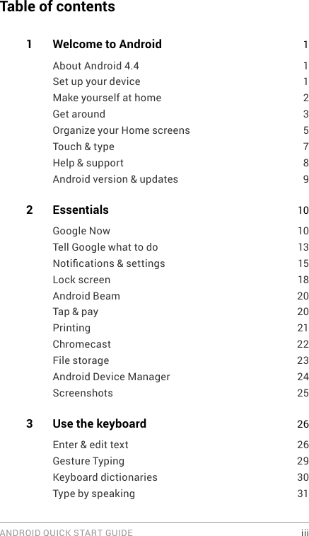 ANDROID QUICK START GUIDE    iiiTable of contents1   Welcome to Android 1About Android 4.4  1Set up your device  1Make yourself at home  2Get around  3Organize your Home screens  5Touch &amp; type  7Help &amp; support  8Android version &amp; updates  92  Essentials  10Google Now  10Tell Google what to do  13Notications &amp; settings  15Lock screen  18Android Beam  20Tap &amp; pay  20Printing 21Chromecast 22File storage   23Android Device Manager  24Screenshots 253  Use the keyboard  26Enter &amp; edit text  26Gesture Typing  29Keyboard dictionaries  30Type by speaking  31