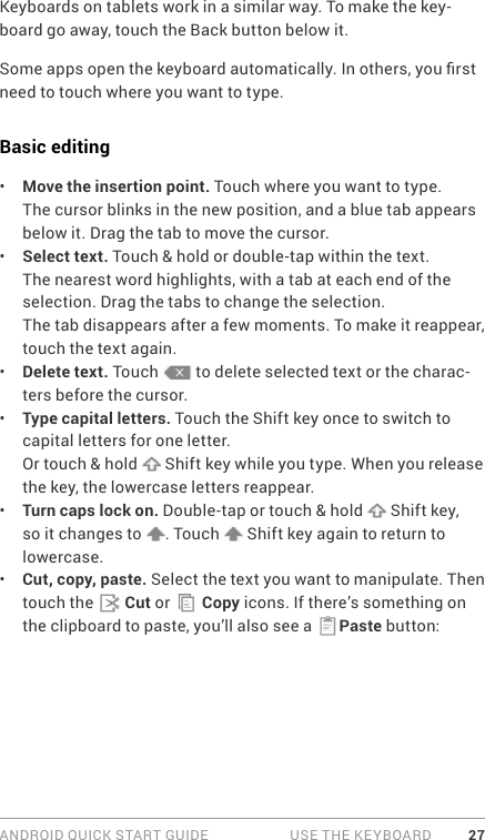 ANDROID QUICK START GUIDE   USE THE KEYBOARD 27Keyboards on tablets work in a similar way. To make the key-board go away, touch the Back button below it.Some apps open the keyboard automatically. In others, you rst need to touch where you want to type. Basic editing•  Move the insertion point. Touch where you want to type.The cursor blinks in the new position, and a blue tab appears below it. Drag the tab to move the cursor.•  Select text. Touch &amp; hold or double-tap within the text.The nearest word highlights, with a tab at each end of the selection. Drag the tabs to change the selection.The tab disappears after a few moments. To make it reappear, touch the text again.•  Delete text. Touch   to delete selected text or the charac-ters before the cursor.•  Type capital letters. Touch the Shift key once to switch to capital letters for one letter.Or touch &amp; hold   Shift key while you type. When you release the key, the lowercase letters reappear.•  Turn caps lock on. Double-tap or touch &amp; hold   Shift key, so it changes to  . Touch   Shift key again to return to lowercase.•  Cut, copy, paste. Select the text you want to manipulate. Then touch the   Cut or   Copy icons. If there’s something on the clipboard to paste, you’ll also see a  Paste button: