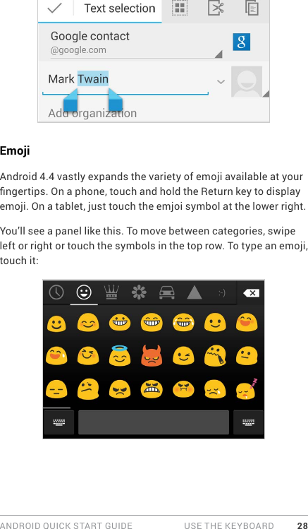 ANDROID QUICK START GUIDE   USE THE KEYBOARD 28EmojiAndroid 4.4 vastly expands the variety of emoji available at your ngertips. On a phone, touch and hold the Return key to display emoji. On a tablet, just touch the emjoi symbol at the lower right. You’ll see a panel like this. To move between categories, swipe left or right or touch the symbols in the top row. To type an emoji, touch it: