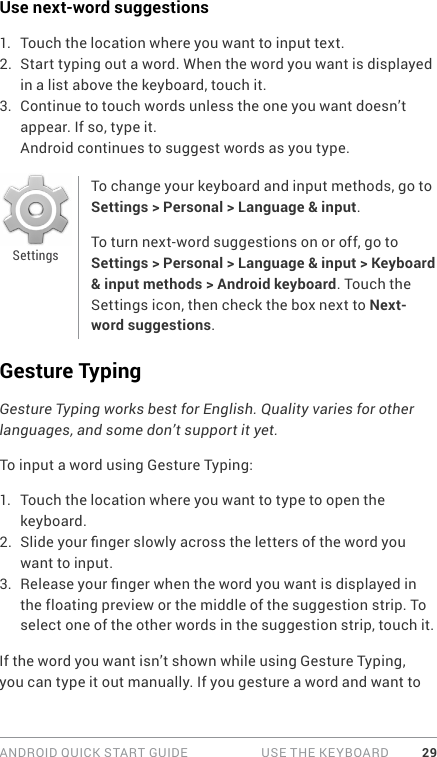 ANDROID QUICK START GUIDE   USE THE KEYBOARD 29Use next-word suggestions1.  Touch the location where you want to input text.2.  Start typing out a word. When the word you want is displayed in a list above the keyboard, touch it.3.  Continue to touch words unless the one you want doesn’t appear. If so, type it.Android continues to suggest words as you type.To change your keyboard and input methods, go to Settings &gt; Personal &gt; Language &amp; input.To turn next-word suggestions on or off, go to Settings &gt; Personal &gt; Language &amp; input &gt; Keyboard &amp; input methods &gt; Android keyboard. Touch the Settings icon, then check the box next to Next-word suggestions.Gesture TypingGesture Typing works best for English. Quality varies for other languages, and some don’t support it yet.To input a word using Gesture Typing:1.  Touch the location where you want to type to open the keyboard.2.  Slide your nger slowly across the letters of the word you want to input.3.  Release your nger when the word you want is displayed in the floating preview or the middle of the suggestion strip. To select one of the other words in the suggestion strip, touch it.If the word you want isn’t shown while using Gesture Typing, you can type it out manually. If you gesture a word and want to Settings