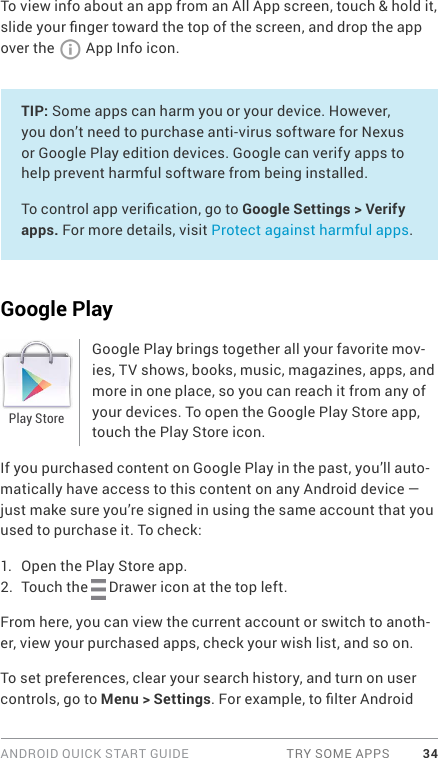 ANDROID QUICK START GUIDE  TRY SOME APPS 34To view info about an app from an All App screen, touch &amp; hold it, slide your nger toward the top of the screen, and drop the app over the   App Info icon.TIP: Some apps can harm you or your device. However, you don’t need to purchase anti-virus software for Nexus or Google Play edition devices. Google can verify apps to help prevent harmful software from being installed.To control app verication, go to Google Settings &gt; Verify apps. For more details, visit Protect against harmful apps.Google PlayGoogle Play brings together all your favorite mov-ies, TV shows, books, music, magazines, apps, and more in one place, so you can reach it from any of your devices. To open the Google Play Store app, touch the Play Store icon. If you purchased content on Google Play in the past, you’ll auto-matically have access to this content on any Android device — just make sure you’re signed in using the same account that you used to purchase it. To check:1.  Open the Play Store app.2.  Touch the   Drawer icon at the top left.From here, you can view the current account or switch to anoth-er, view your purchased apps, check your wish list, and so on.To set preferences, clear your search history, and turn on user controls, go to Menu &gt; Settings. For example, to lter Android Play Store