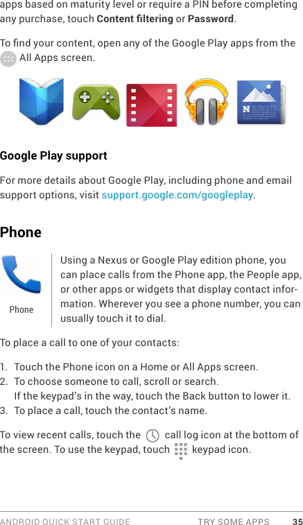 ANDROID QUICK START GUIDE  TRY SOME APPS 35apps based on maturity level or require a PIN before completing any purchase, touch Content ltering or Password.To nd your content, open any of the Google Play apps from the  All Apps screen.Google Play supportFor more details about Google Play, including phone and email support options, visit support.google.com/googleplay.PhoneUsing a Nexus or Google Play edition phone, you can place calls from the Phone app, the People app, or other apps or widgets that display contact infor-mation. Wherever you see a phone number, you can usually touch it to dial.To place a call to one of your contacts:1.  Touch the Phone icon on a Home or All Apps screen.2.  To choose someone to call, scroll or search. If the keypad’s in the way, touch the Back button to lower it.3.  To place a call, touch the contact’s name.To view recent calls, touch the   call log icon at the bottom of the screen. To use the keypad, touch   keypad icon. Phone