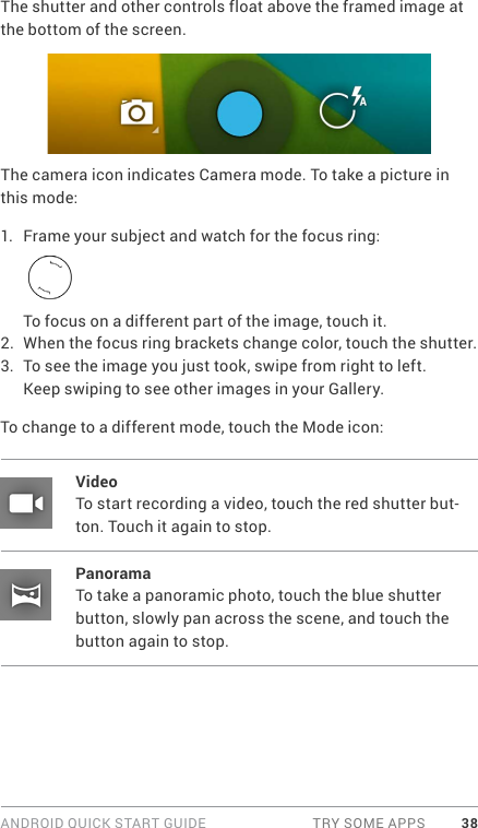 ANDROID QUICK START GUIDE  TRY SOME APPS 38The shutter and other controls float above the framed image at the bottom of the screen.The camera icon indicates Camera mode. To take a picture in this mode:1.  Frame your subject and watch for the focus ring:To focus on a different part of the image, touch it.2.  When the focus ring brackets change color, touch the shutter.3.  To see the image you just took, swipe from right to left. Keep swiping to see other images in your Gallery.To change to a different mode, touch the Mode icon:VideoTo start recording a video, touch the red shutter but-ton. Touch it again to stop.PanoramaTo take a panoramic photo, touch the blue shutter button, slowly pan across the scene, and touch the button again to stop.